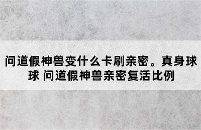 问道假神兽变什么卡刷亲密。真身球球 问道假神兽亲密复活比例